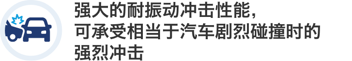 强大的耐振动冲击性能，可承受相当于汽车剧烈碰撞时的强烈冲击