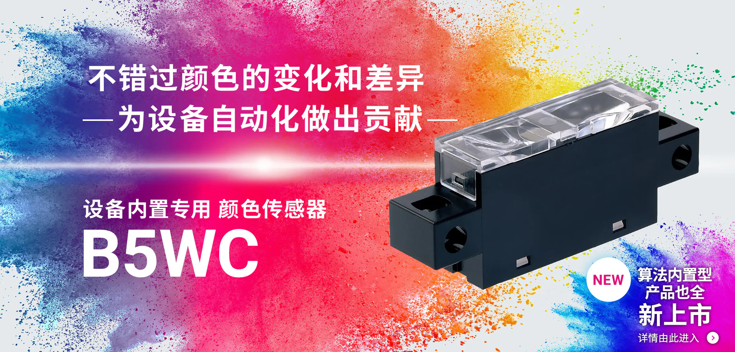 不错过颜色的变化和差异-为设备自动化做出贡献- 设备内置专用 颜色传感器 B5WC NEW 算法内置型产品也全 新上市 详情由此进入→