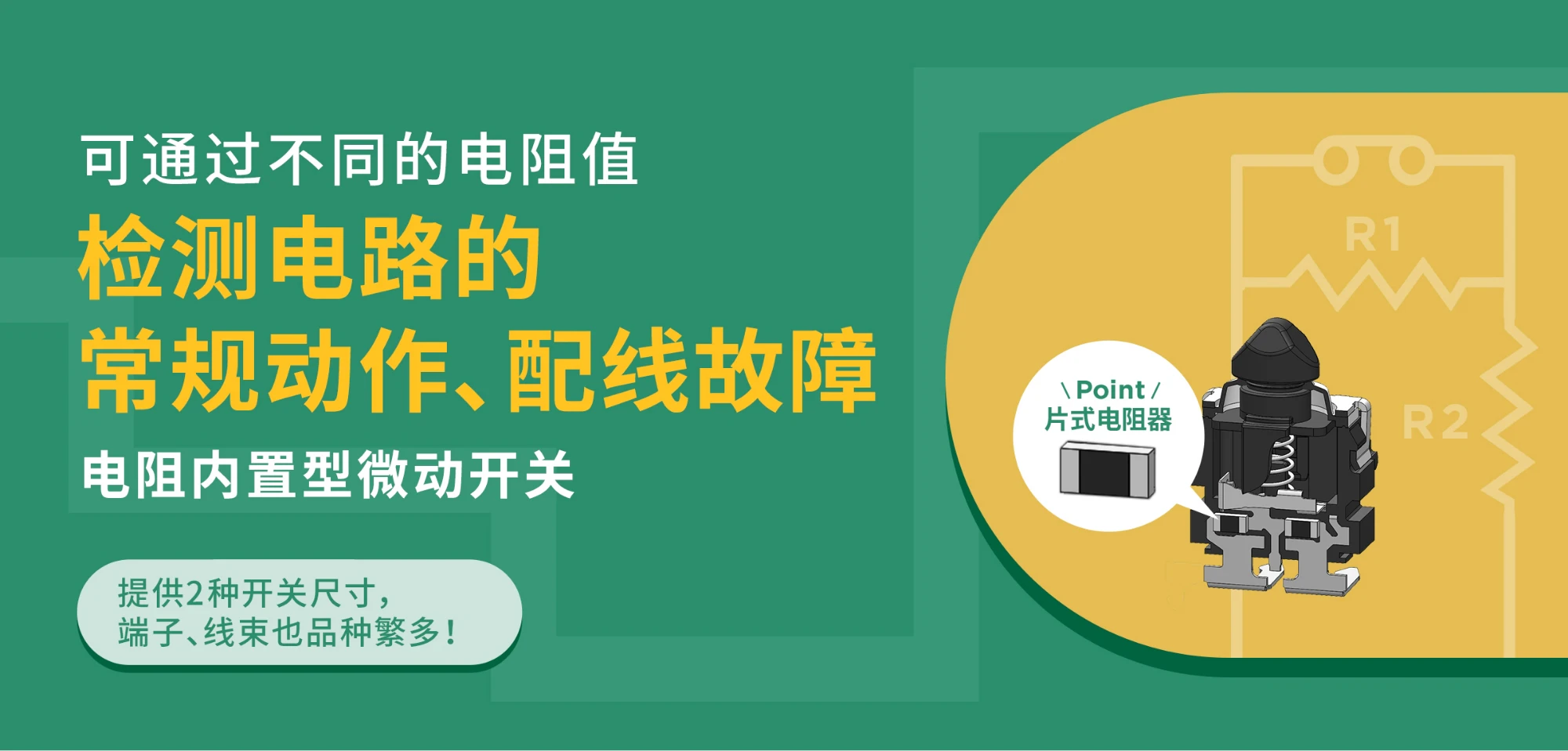 可通过不同的电阻值检测电路的常规动作、配线故障 电阻内置型微动开关 提供2种开关尺寸，端子、线束也品种繁多！Point 片式电阻器