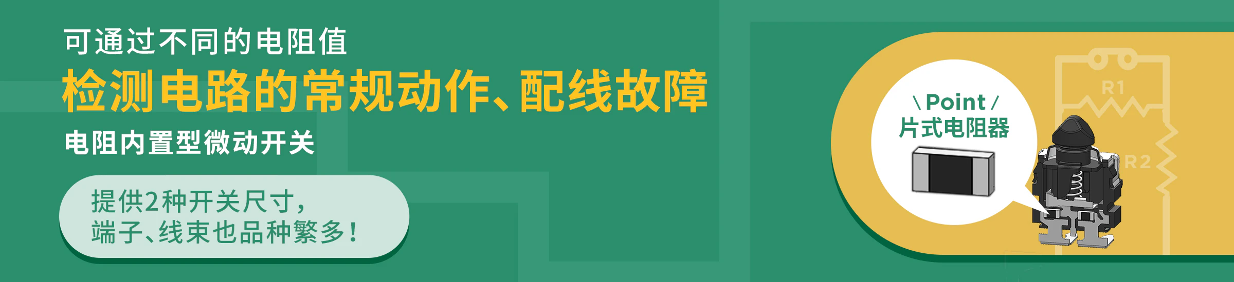 可通过不同的电阻值检测电路的 常规动作、配线故障。电阻内置型微动开关。提供2种开关尺寸，端子、线束也品种繁多！