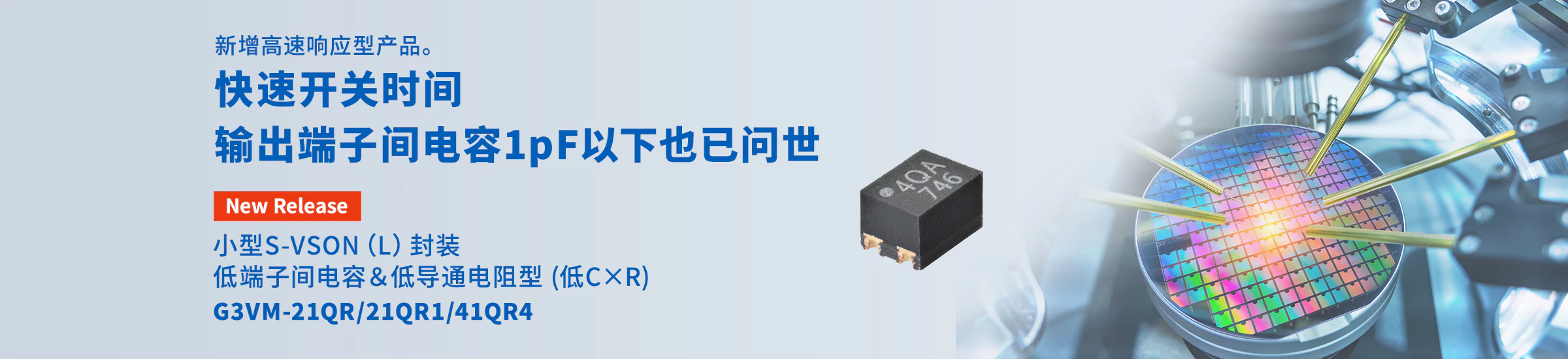 新增高速响应型产品。快速开关时间 输出端子间电容1pF以下也已问世 小型S-VSON（L）封装 低端子间电容＆低导通电阻型 (低C×R) G3VM-21QR/21QR1/41QR4